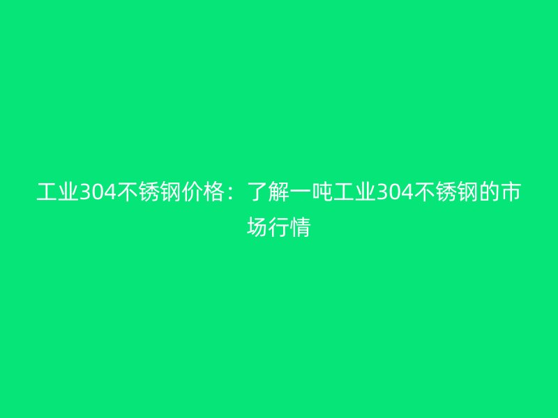 工业304不锈钢价格:了解一吨工业304不锈钢的市场行情