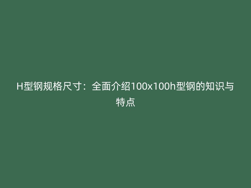 H型钢规格尺寸:全面介绍100x100h型钢的知识与特点