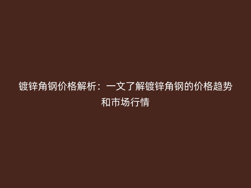 镀锌角钢价格解析:一文了解镀锌角钢的价格趋势和市场行情