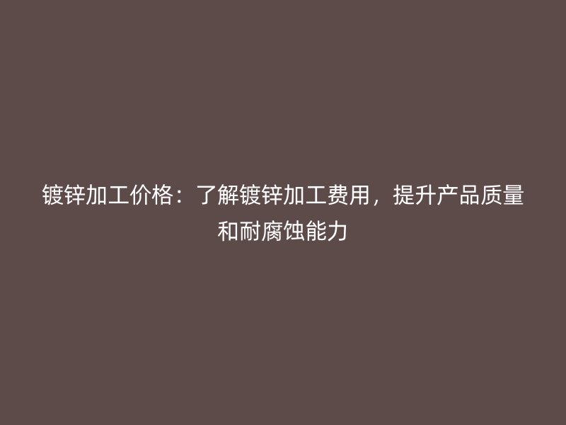 镀锌加工价格:了解镀锌加工费用,提升产品质量和耐腐蚀能力