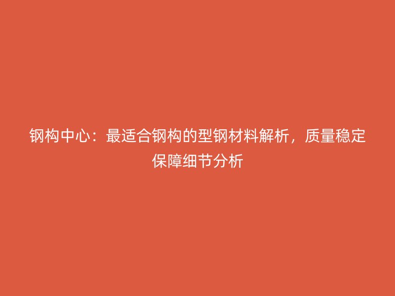 钢构中心:最适合钢构的型钢材料解析,质量稳定保障细节分析