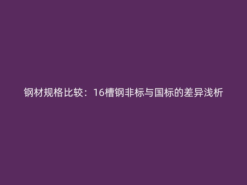 钢材规格比较:16槽钢非标与国标的差异浅析
