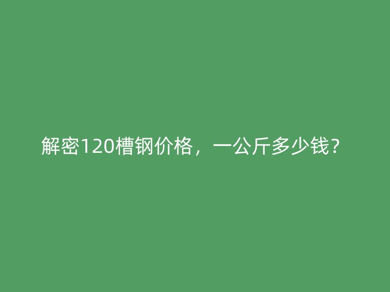 解密120槽钢价格,一公斤多少钱?