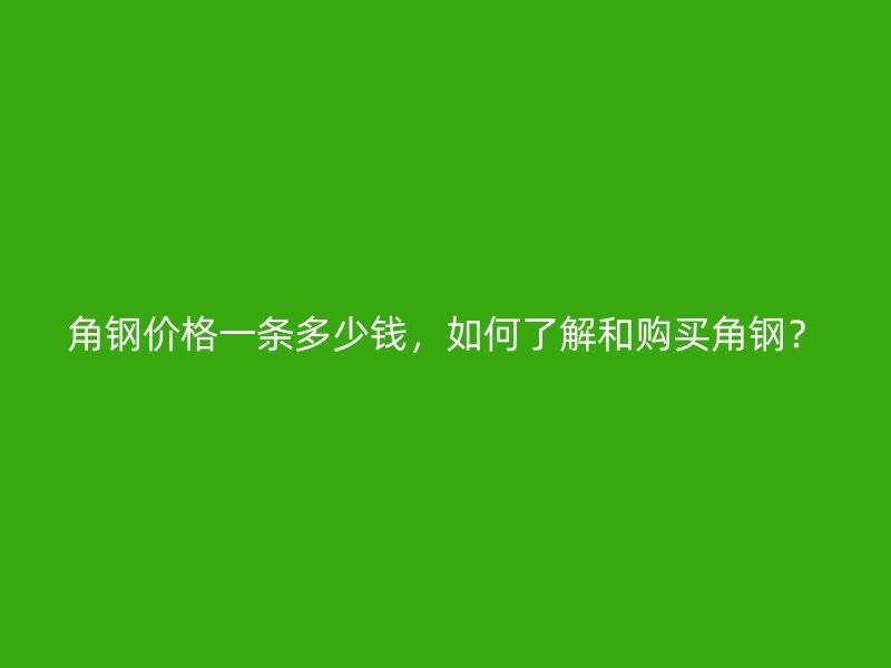 角钢价格一条多少钱,如何了解和购买角钢?