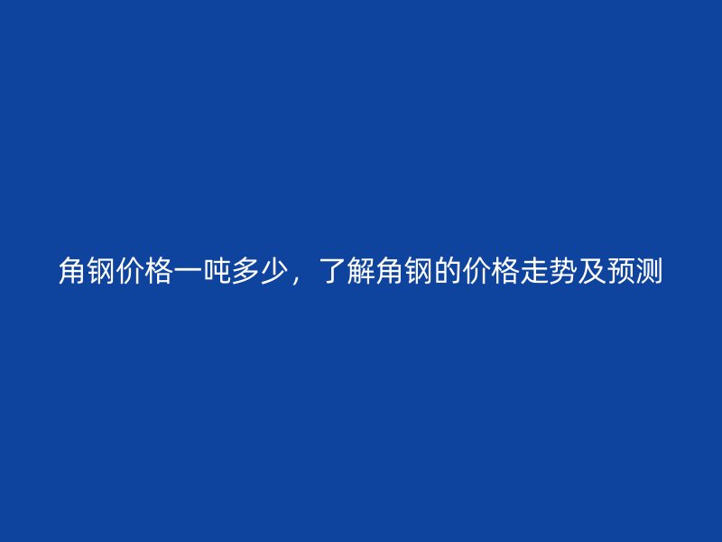 角钢价格一吨多少,了解角钢的价格走势及预测