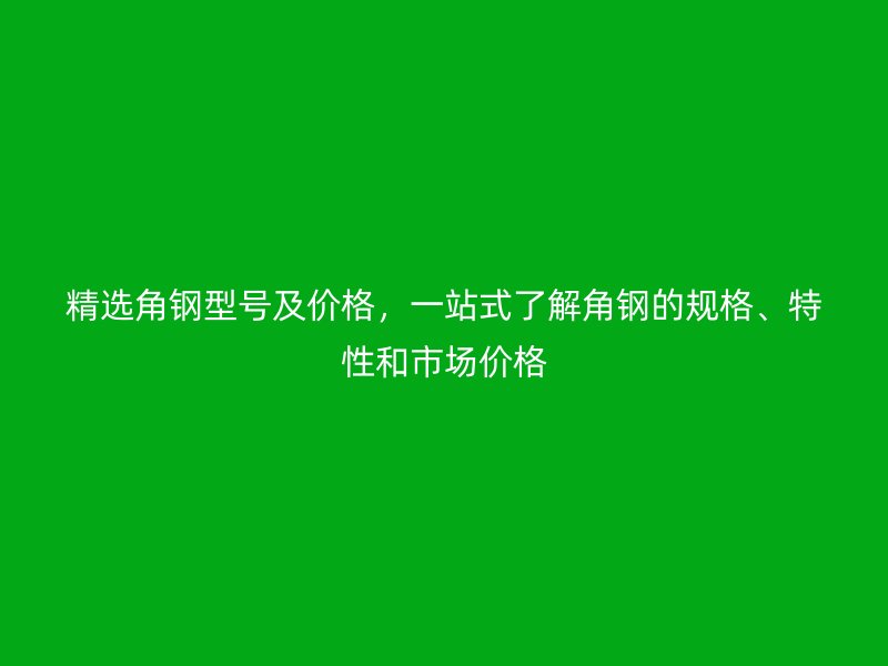 精选角钢型号及价格，一站式了解角钢的规格、特性和市场价格