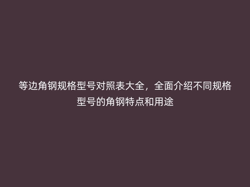 等边角钢规格型号对照表大全，全面介绍不同规格型号的角钢特点和用途