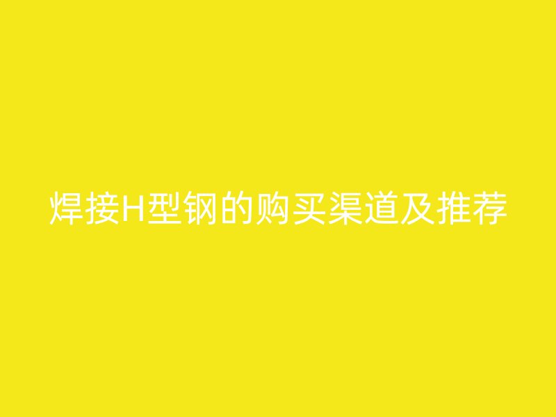 焊接H型钢的购买渠道及推荐