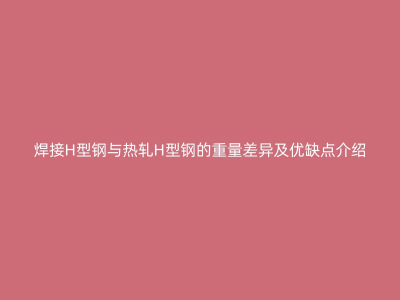 焊接H型钢与热轧H型钢的重量差异及优缺点介绍