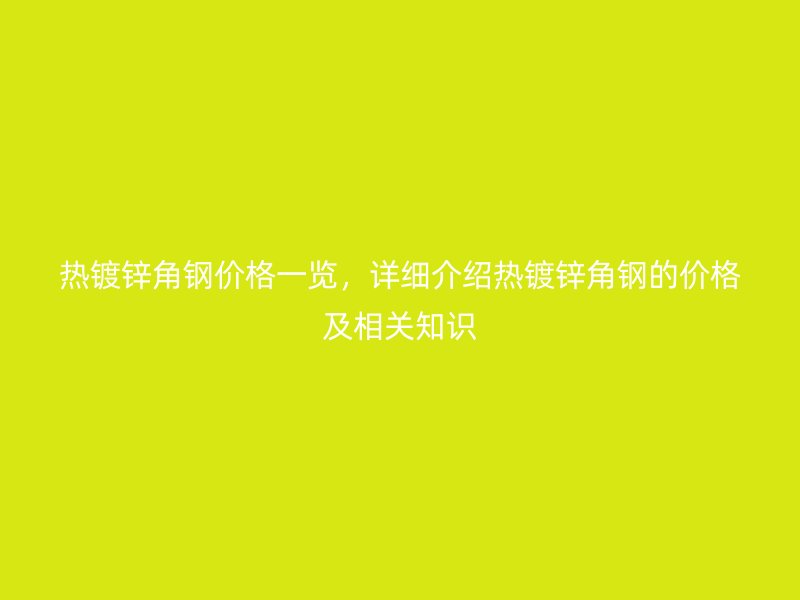 热镀锌角钢价格一览,详细介绍热镀锌角钢的价格及相关知识