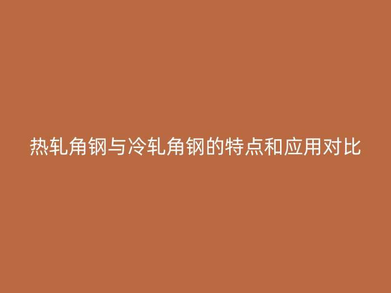 热轧角钢与冷轧角钢的特点和应用对比