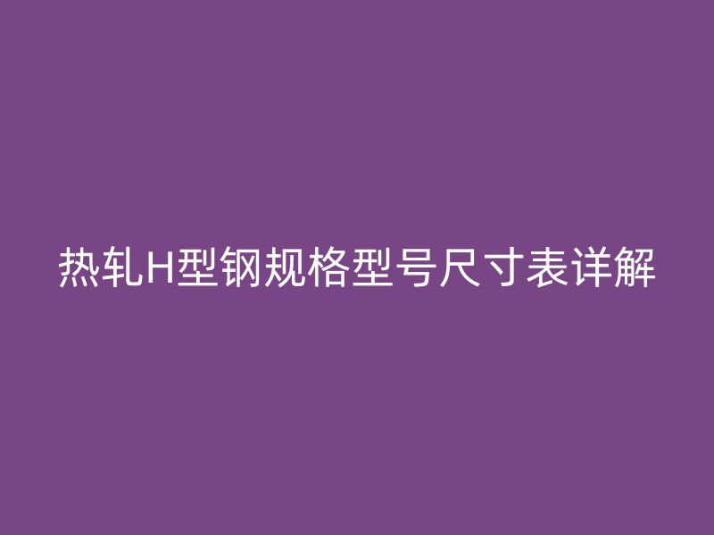 热轧H型钢规格型号尺寸表详解