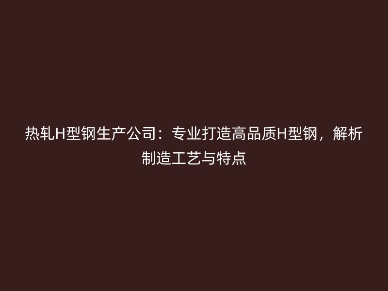 热轧H型钢生产公司:专业打造高品质H型钢,解析制造工艺与特点