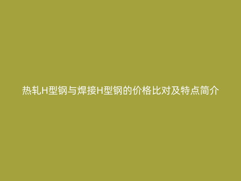 热轧H型钢与焊接H型钢的价格比对及特点简介