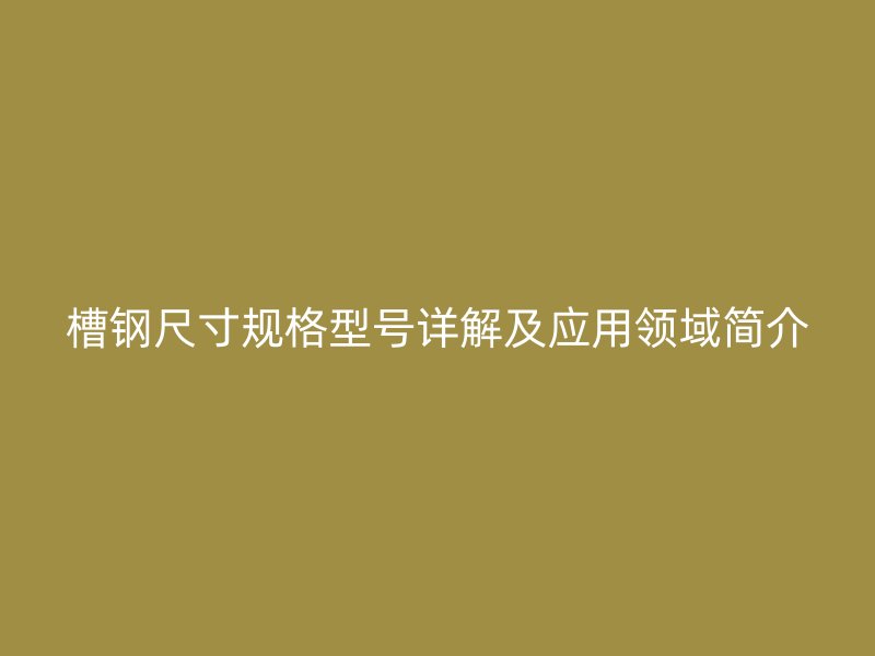 槽钢尺寸规格型号详解及应用领域简介