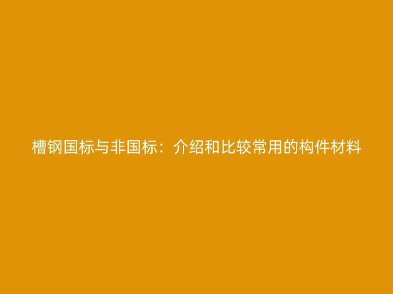 槽钢国标与非国标:介绍和比较常用的构件材料