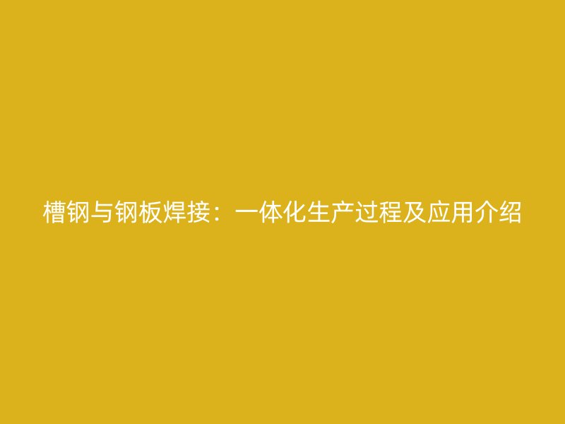 槽钢与钢板焊接:一体化生产过程及应用介绍