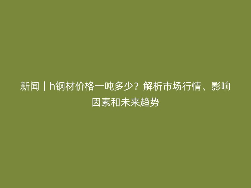 新闻｜h钢材价格一吨多少？解析市场行情、影响因素和未来趋势