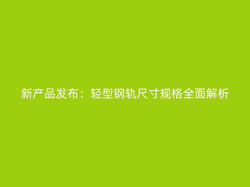 新产品发布:轻型钢轨尺寸规格全面解析