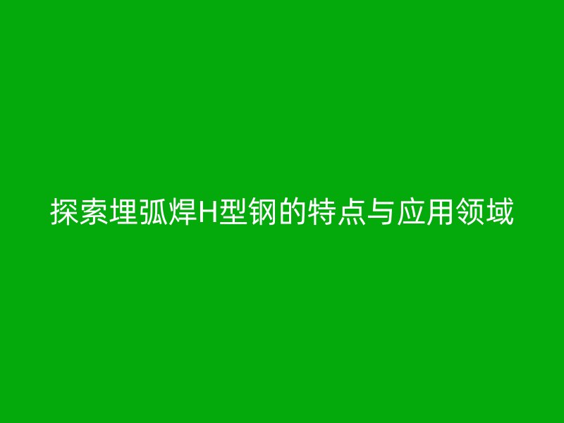 探索埋弧焊H型钢的特点与应用领域