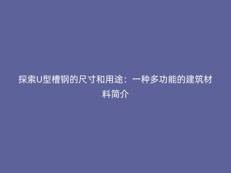 探索U型槽钢的尺寸和用途:一种多功能的建筑材料简介