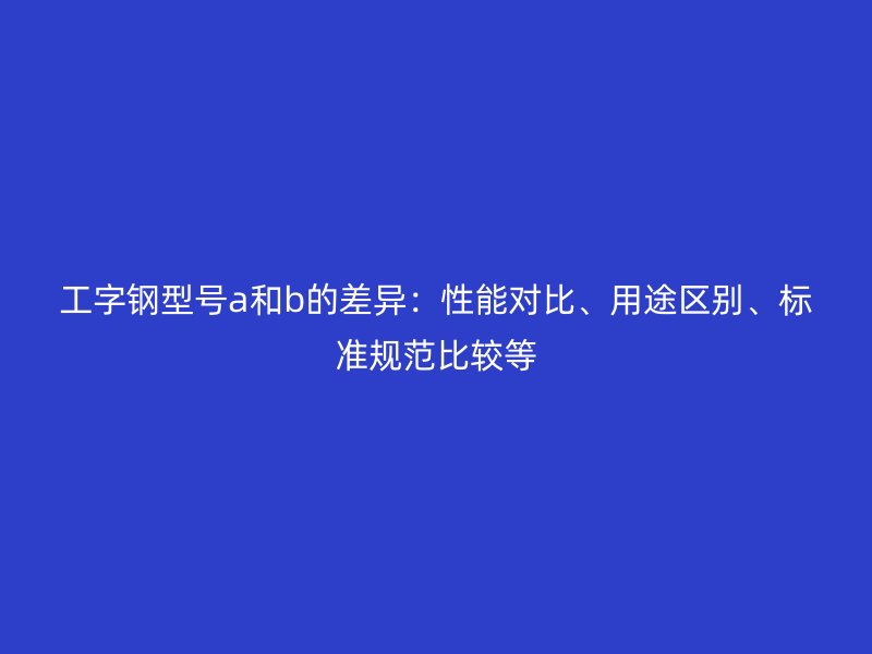 工字钢型号a和b的差异:性能对比、用途区别、标准规范比较等