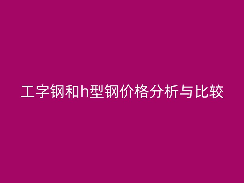 工字钢和h型钢价格分析与比较