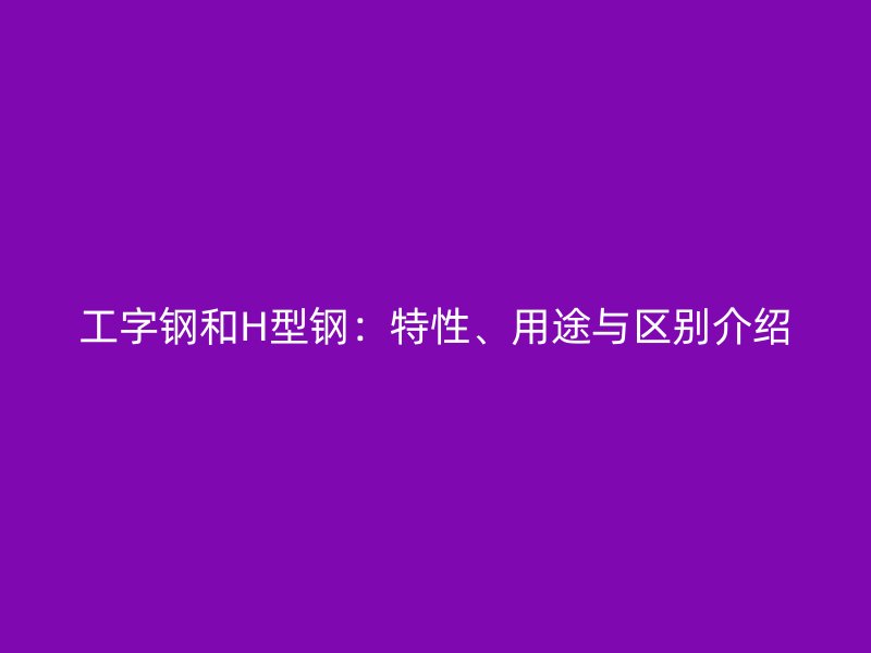 工字钢和H型钢:特性、用途与区别介绍