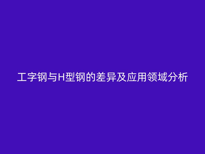 工字钢与H型钢的差异及应用领域分析