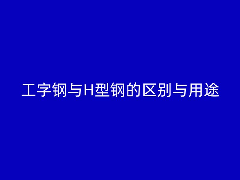 工字钢与H型钢的区别与用途