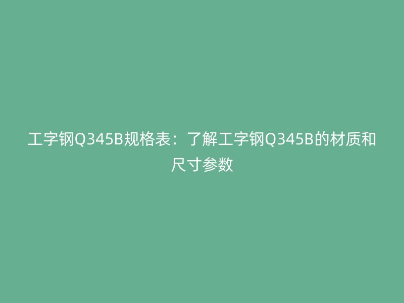 工字钢Q345B规格表:了解工字钢Q345B的材质和尺寸参数