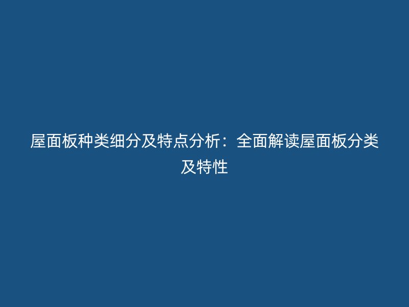 屋面板种类细分及特点分析：全面解读屋面板分类及特性