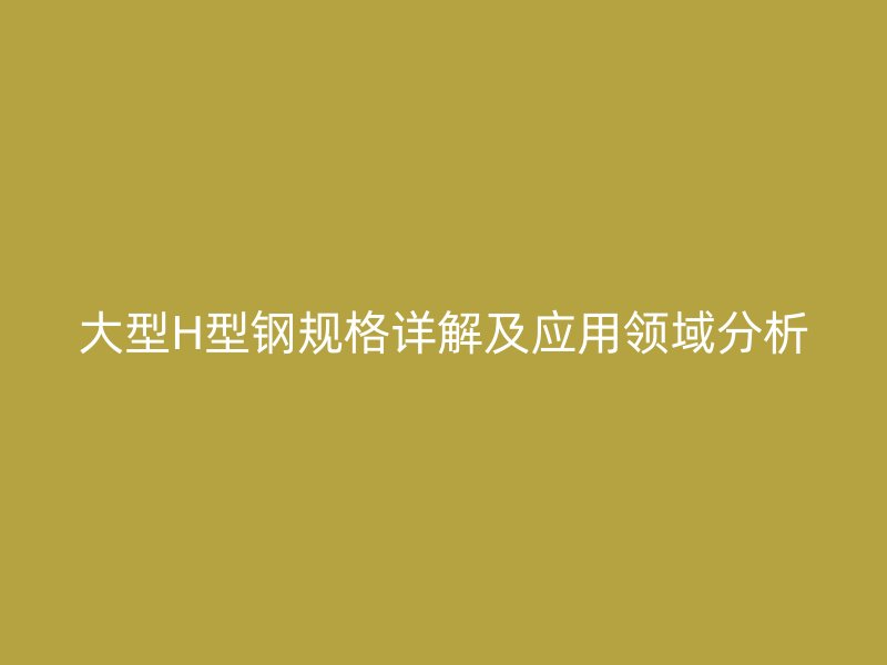 大型H型钢规格详解及应用领域分析