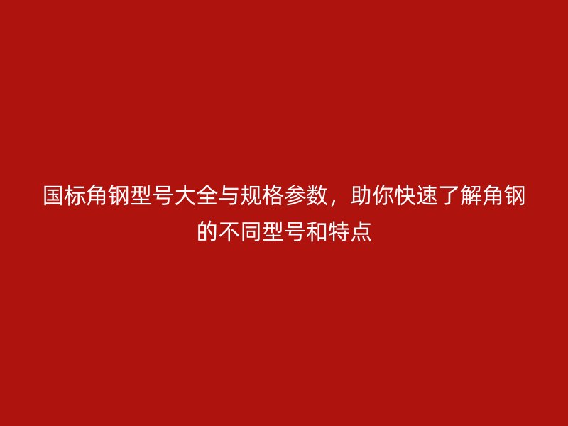 国标角钢型号大全与规格参数,助你快速了解角钢的不同型号和特点