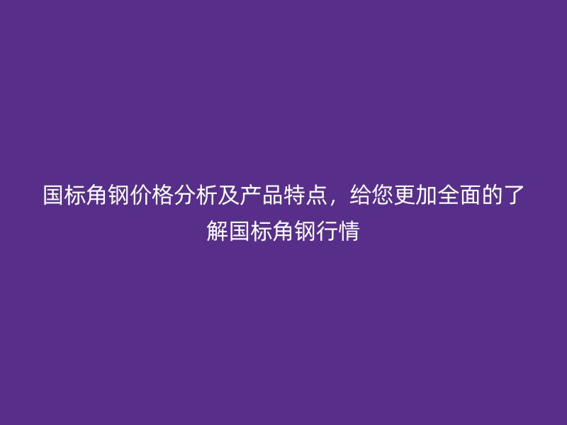 国标角钢价格分析及产品特点,给您更加全面的了解国标角钢行情