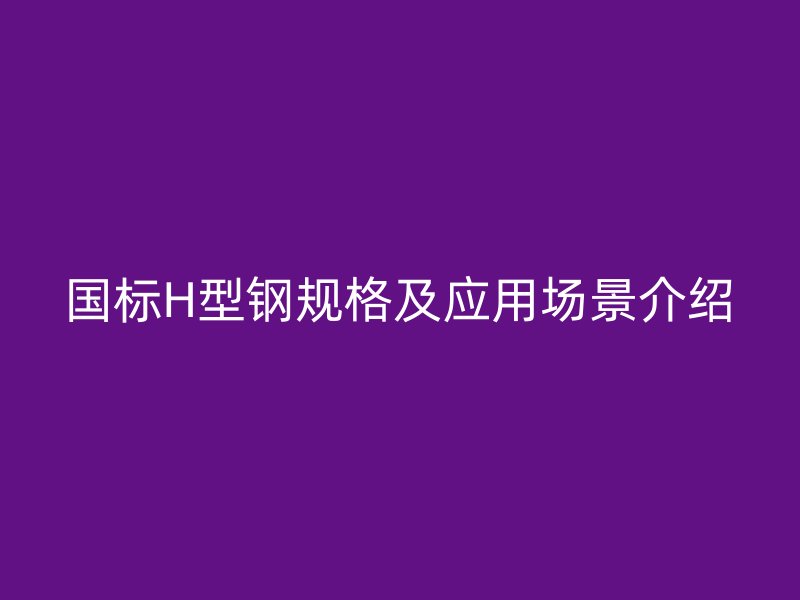 国标H型钢规格及应用场景介绍