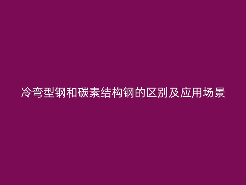 冷弯型钢和碳素结构钢的区别及应用场景