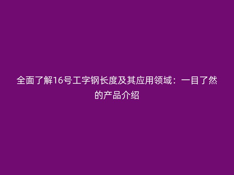 全面了解16号工字钢长度及其应用领域:一目了然的产品介绍