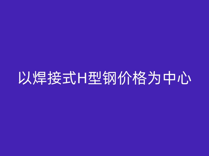 以焊接式H型钢价格为中心