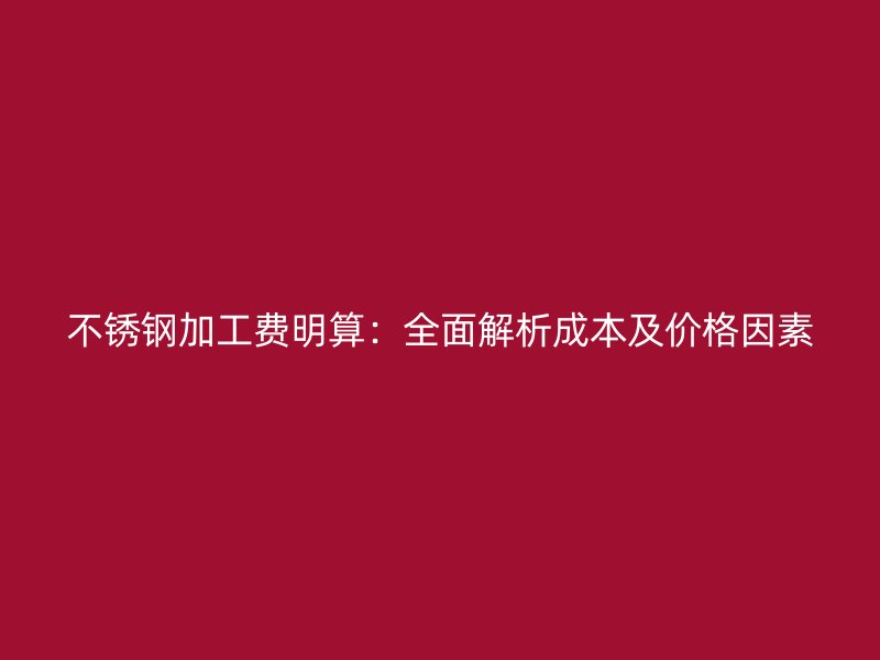 不锈钢加工费明算：全面解析成本及价格因素