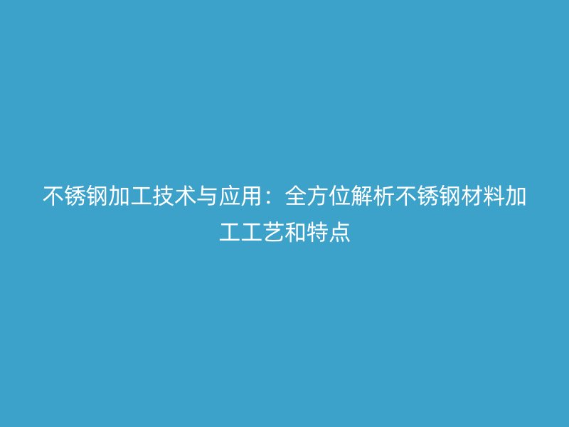 不锈钢加工技术与应用:全方位解析不锈钢材料加工工艺和特点