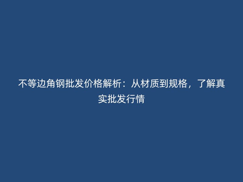 不等边角钢批发价格解析:从材质到规格,了解真实批发行情