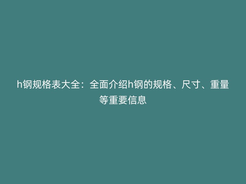 h钢规格表大全:全面介绍h钢的规格、尺寸、重量等重要信息