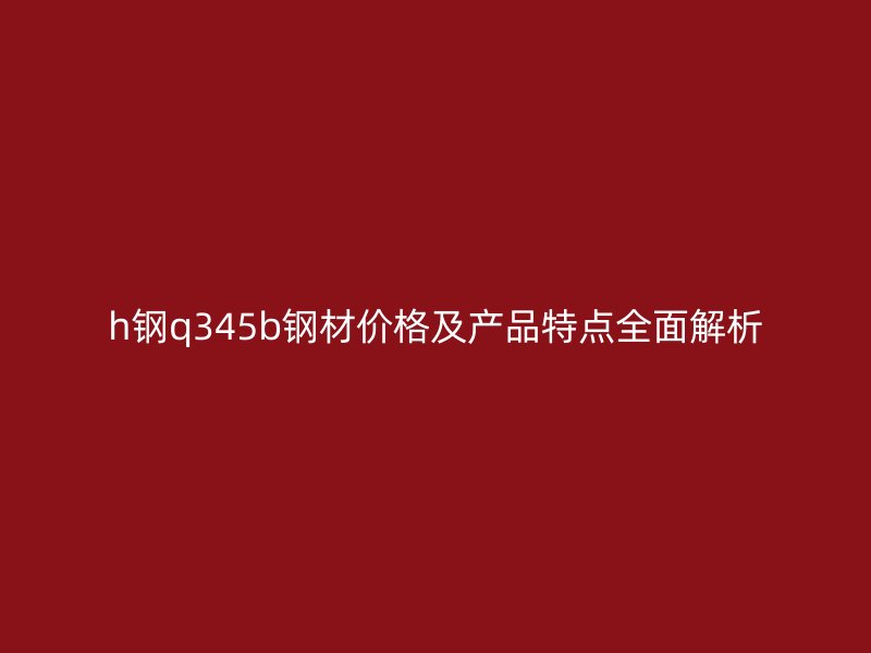 h钢q345b钢材价格及产品特点全面解析