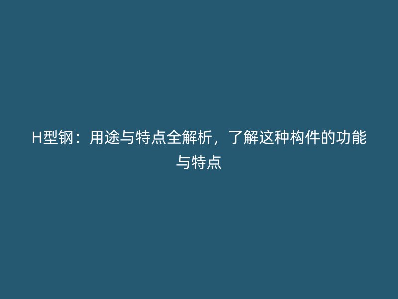 H型钢：用途与特点全解析，了解这种构件的功能与特点