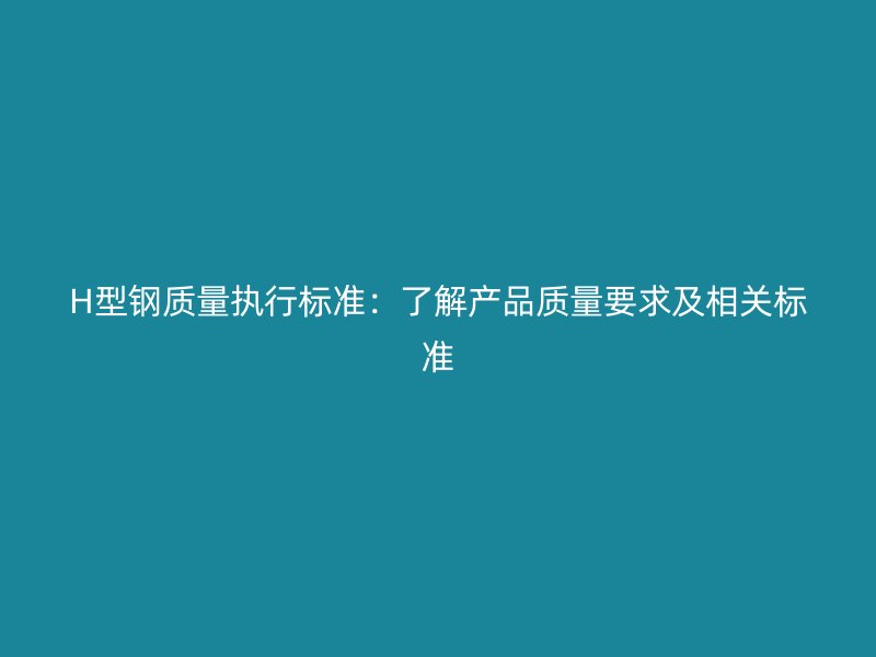 H型钢质量执行标准：了解产品质量要求及相关标准