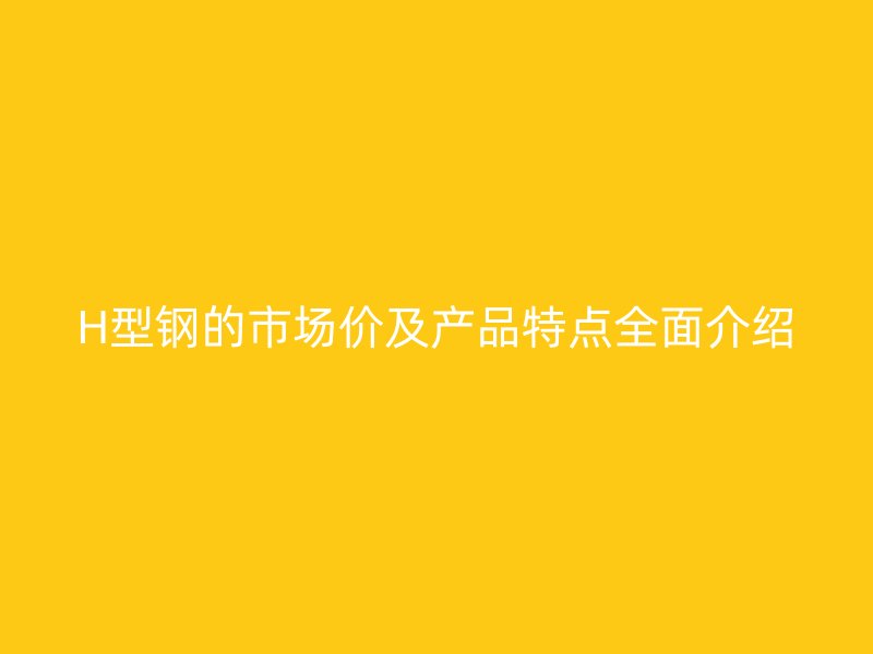 H型钢的市场价及产品特点全面介绍