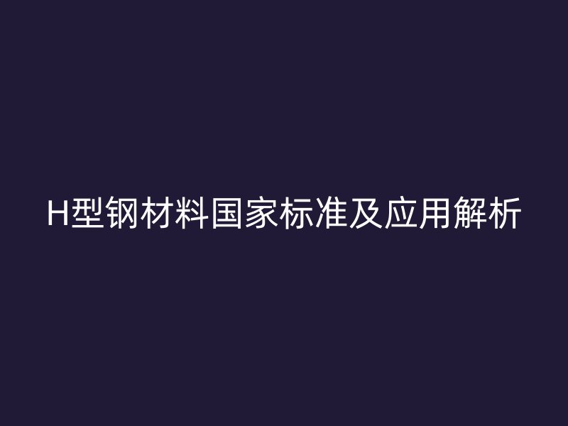 H型钢材料国家标准及应用解析