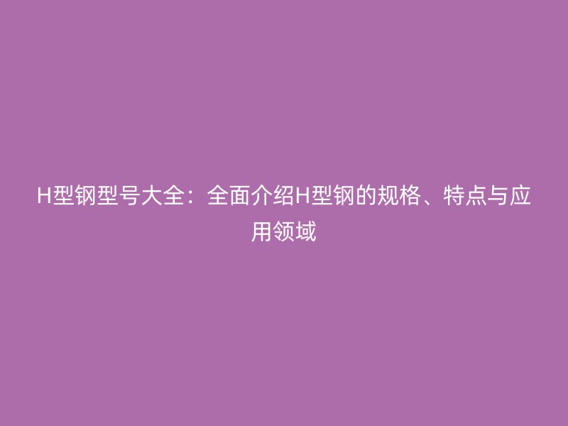H型钢型号大全:全面介绍H型钢的规格、特点与应用领域