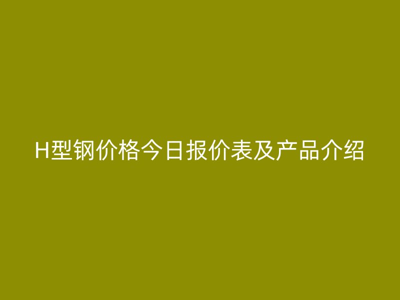 H型钢价格今日报价表及产品介绍